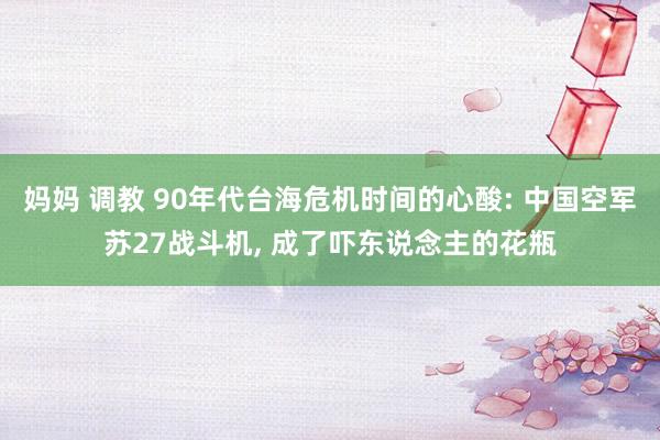 妈妈 调教 90年代台海危机时间的心酸: 中国空军苏27战斗机, 成了吓东说念主的花瓶