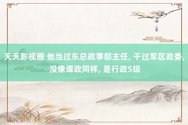 天天影视圈 他当过东总政事部主任, 干过军区政委, 没像谭政同样, 是行政5级