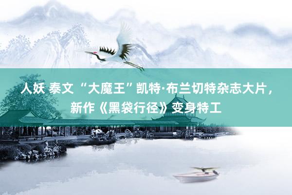 人妖 泰文 “大魔王”凯特·布兰切特杂志大片，新作《黑袋行径》变身特工