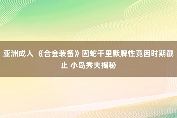 亚洲成人 《合金装备》固蛇千里默脾性竟因时期截止 小岛秀夫揭秘