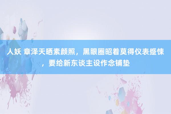 人妖 章泽天晒素颜照，黑眼圈昭着莫得仪表蹙悚，要给新东谈主设作念铺垫