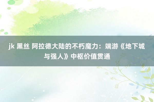 jk 黑丝 阿拉德大陆的不朽魔力：端游《地下城与强人》中枢价值贯通