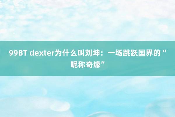 99BT dexter为什么叫刘坤：一场跳跃国界的“昵称奇缘”