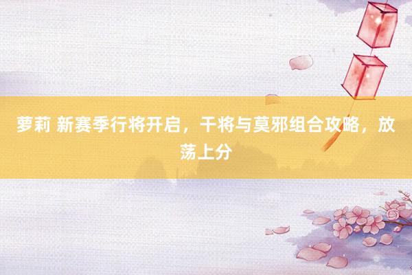 萝莉 新赛季行将开启，干将与莫邪组合攻略，放荡上分