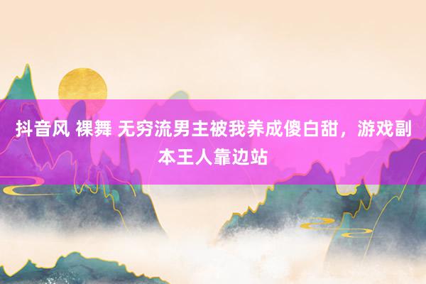 抖音风 裸舞 无穷流男主被我养成傻白甜，游戏副本王人靠边站