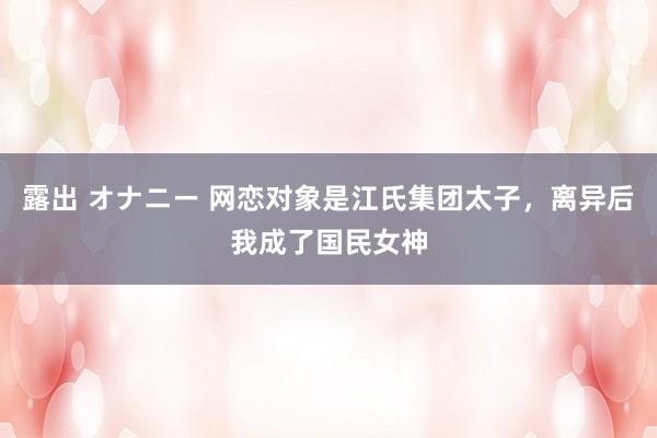 露出 オナニー 网恋对象是江氏集团太子，离异后我成了国民女神