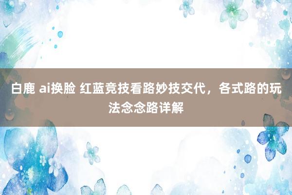 白鹿 ai换脸 红蓝竞技看路妙技交代，各式路的玩法念念路详解