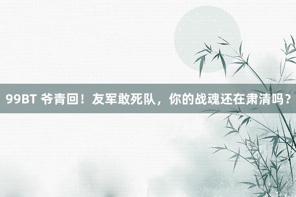 99BT 爷青回！友军敢死队，你的战魂还在肃清吗？