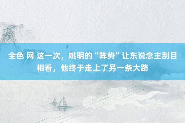全色 网 这一次，姚明的“阵势”让东说念主刮目相看，他终于走上了另一条大路