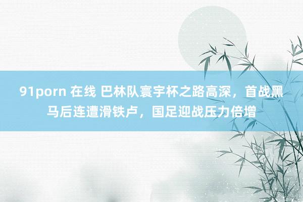 91porn 在线 巴林队寰宇杯之路高深，首战黑马后连遭滑铁卢，国足迎战压力倍增
