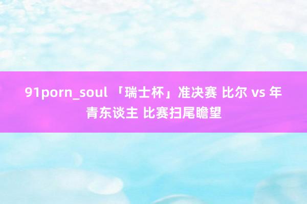91porn_soul 「瑞士杯」准决赛 比尔 vs 年青东谈主 比赛扫尾瞻望