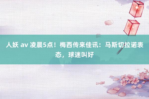 人妖 av 凌晨5点！梅西传来佳讯：马斯切拉诺表态，球迷叫好