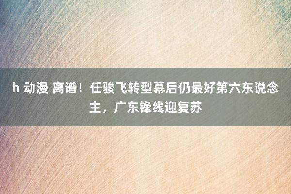 h 动漫 离谱！任骏飞转型幕后仍最好第六东说念主，广东锋线迎复苏