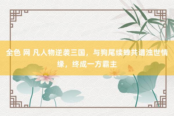全色 网 凡人物逆袭三国，与狗尾续蝉共谱浊世情缘，终成一方霸主