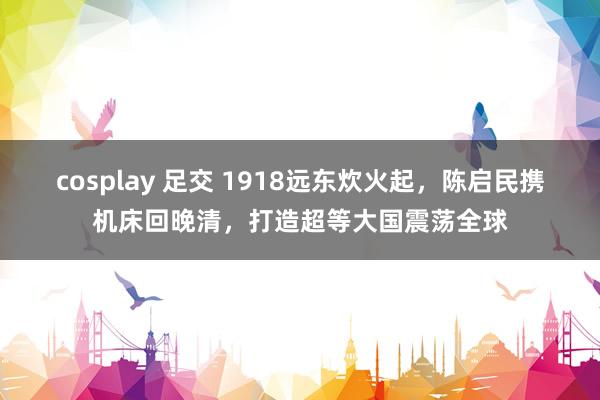 cosplay 足交 1918远东炊火起，陈启民携机床回晚清，打造超等大国震荡全球