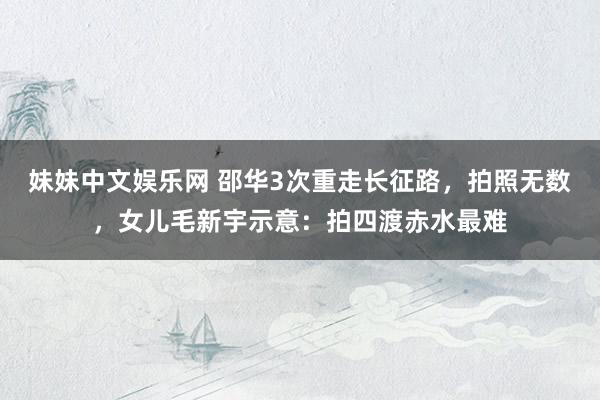 妹妹中文娱乐网 邵华3次重走长征路，拍照无数，女儿毛新宇示意：拍四渡赤水最难