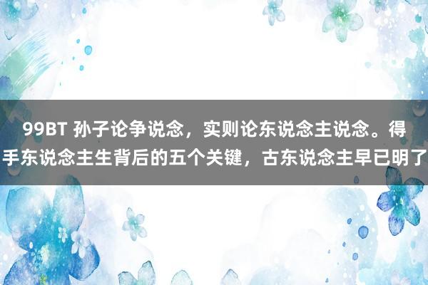 99BT 孙子论争说念，实则论东说念主说念。得手东说念主生背后的五个关键，古东说念主早已明了