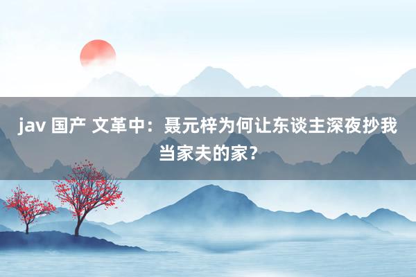 jav 国产 文革中：聂元梓为何让东谈主深夜抄我当家夫的家？