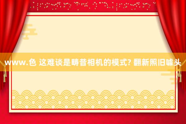 www.色 这难谈是畴昔相机的模式? 翻新照旧噱头