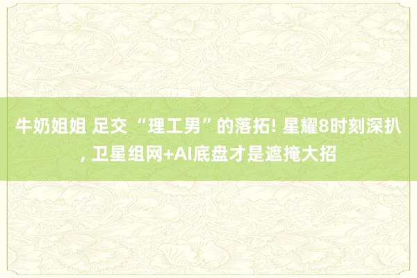 牛奶姐姐 足交 “理工男”的落拓! 星耀8时刻深扒, 卫星组网+AI底盘才是遮掩大招