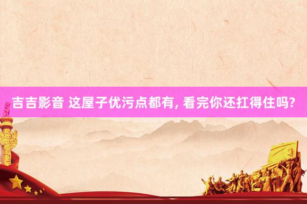 吉吉影音 这屋子优污点都有, 看完你还扛得住吗?