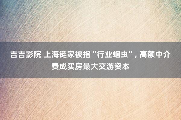 吉吉影院 上海链家被指“行业蛔虫”, 高额中介费成买房最大交游资本
