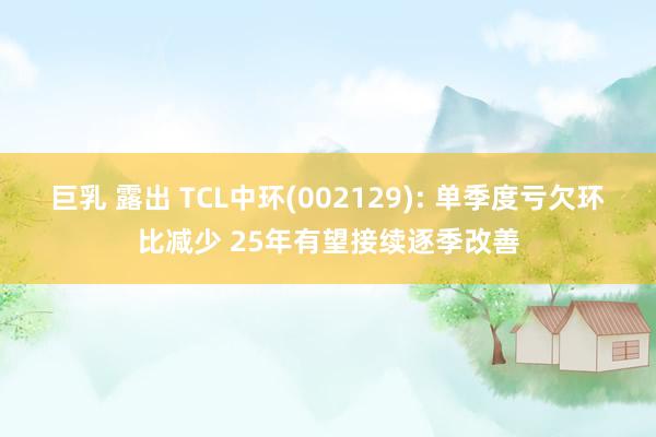 巨乳 露出 TCL中环(002129): 单季度亏欠环比减少 25年有望接续逐季改善