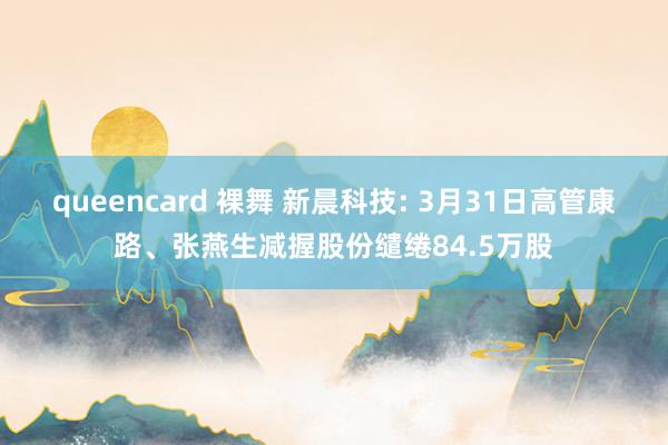 queencard 裸舞 新晨科技: 3月31日高管康路、张燕生减握股份缱绻84.5万股