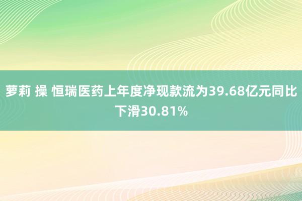 萝莉 操 恒瑞医药上年度净现款流为39.68亿元同比下滑30.81%
