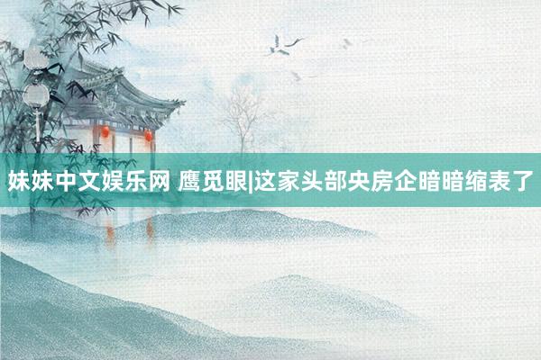 妹妹中文娱乐网 鹰觅眼|这家头部央房企暗暗缩表了
