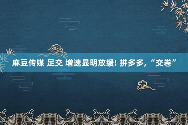 麻豆传媒 足交 增速显明放缓! 拼多多, “交卷”
