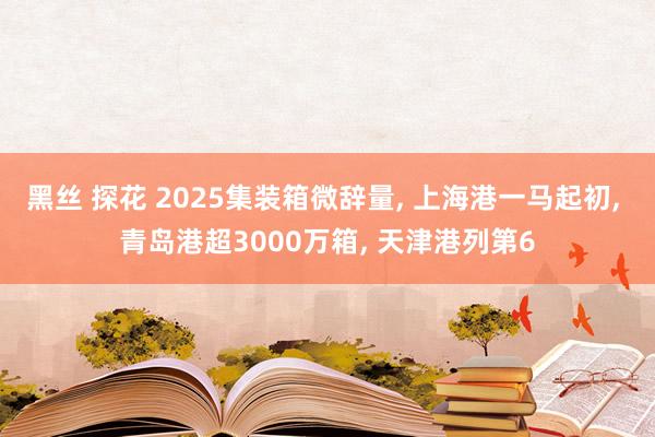 黑丝 探花 2025集装箱微辞量, 上海港一马起初, 青岛港超3000万箱, 天津港列第6