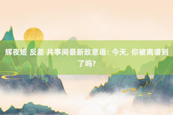 辉夜姬 反差 共事间最新致意语: 今天, 你被离谱到了吗?