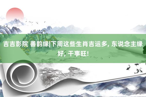 吉吉影院 善韵缘|下周这些生肖吉运多, 东说念主缘好, 干事旺!