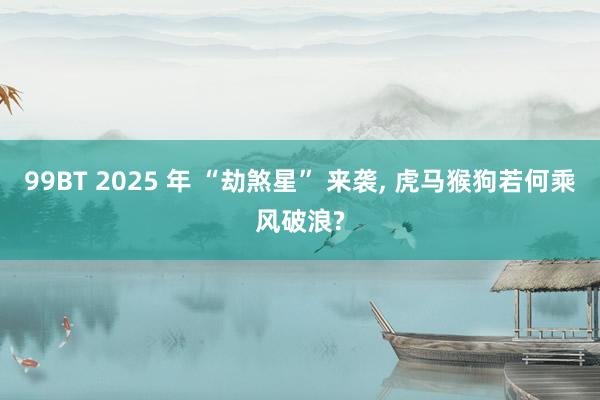 99BT 2025 年 “劫煞星” 来袭, 虎马猴狗若何乘风破浪?