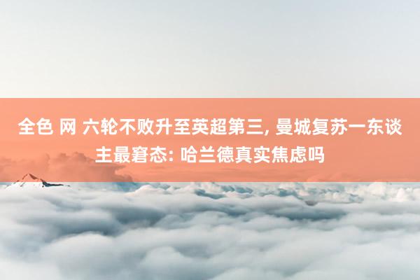 全色 网 六轮不败升至英超第三， 曼城复苏一东谈主最窘态: 哈兰德真实焦虑吗