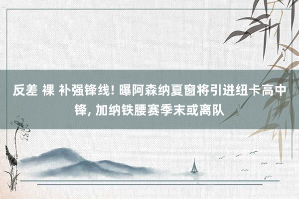 反差 裸 补强锋线! 曝阿森纳夏窗将引进纽卡高中锋， 加纳铁腰赛季末或离队