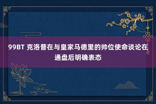 99BT 克洛普在与皇家马德里的帅位使命谈论在通盘后明确表态