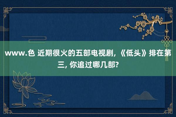 www.色 近期很火的五部电视剧, 《低头》排在第三, 你追过哪几部?