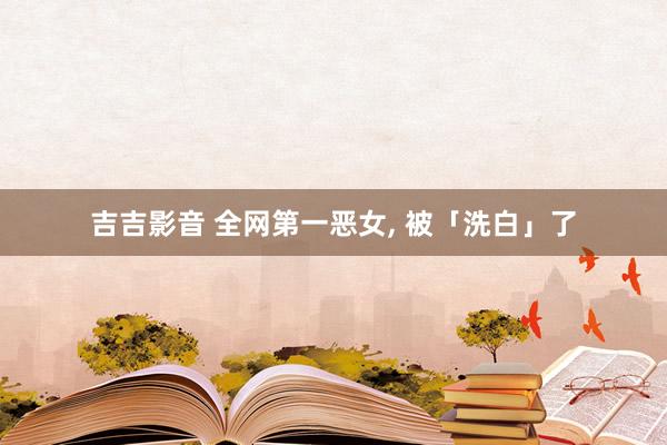 吉吉影音 全网第一恶女, 被「洗白」了
