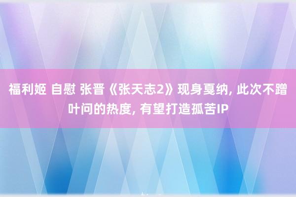 福利姬 自慰 张晋《张天志2》现身戛纳, 此次不蹭叶问的热度, 有望打造孤苦IP