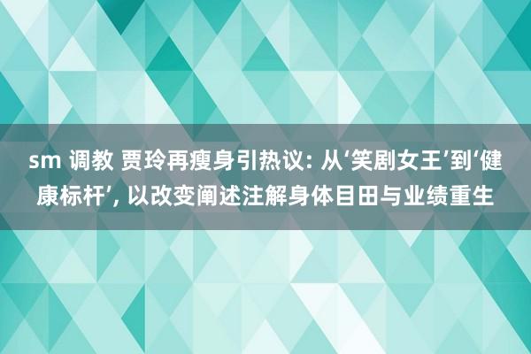 sm 调教 贾玲再瘦身引热议: 从‘笑剧女王’到‘健康标杆’, 以改变阐述注解身体目田与业绩重生