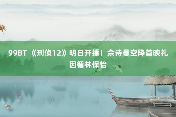 99BT 《刑侦12》明日开播！佘诗曼空降首映礼因循林保怡