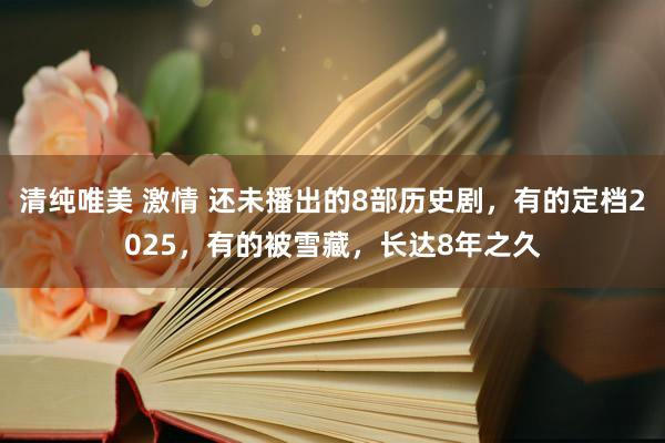 清纯唯美 激情 还未播出的8部历史剧，有的定档2025，有的被雪藏，长达8年之久
