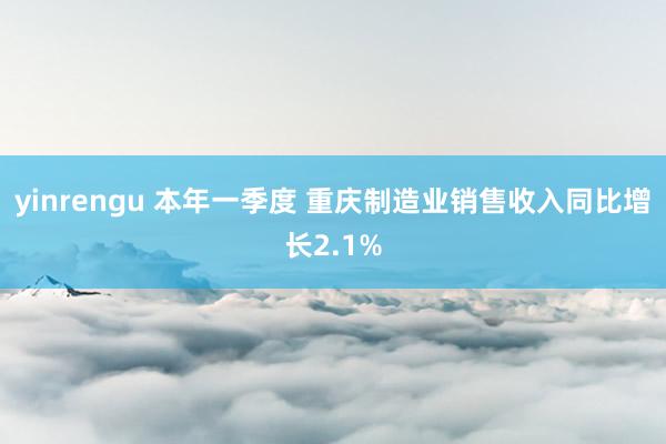 yinrengu 本年一季度 重庆制造业销售收入同比增长2.1%