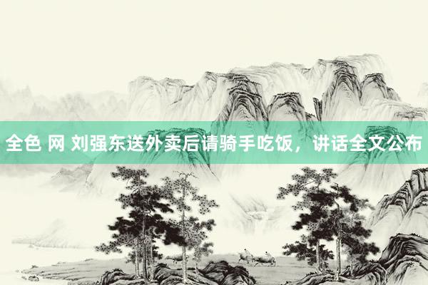 全色 网 刘强东送外卖后请骑手吃饭，讲话全文公布
