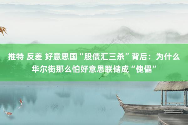 推特 反差 好意思国“股债汇三杀”背后：为什么华尔街那么怕好意思联储成“傀儡”