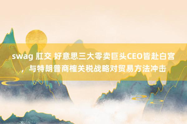 swag 肛交 好意思三大零卖巨头CEO皆赴白宫，与特朗普商榷关税战略对贸易方法冲击