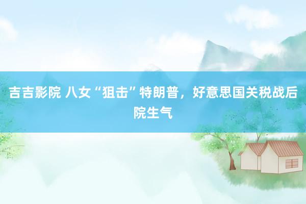 吉吉影院 八女“狙击”特朗普，好意思国关税战后院生气