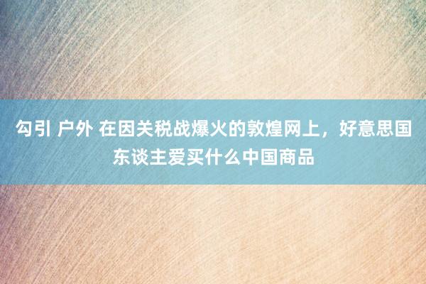 勾引 户外 在因关税战爆火的敦煌网上，好意思国东谈主爱买什么中国商品